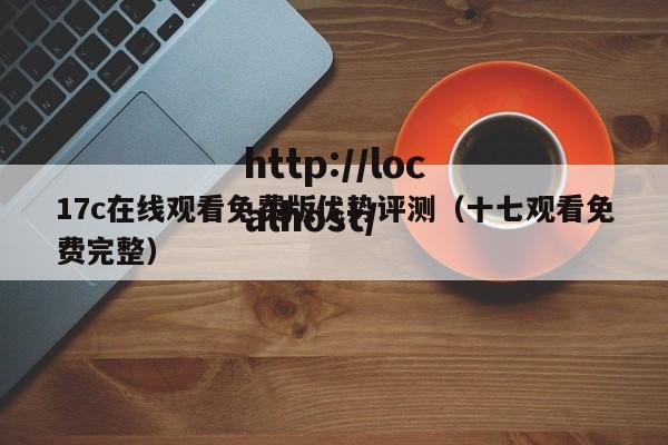 17c在线观看免费版优势评测（十七观看免费完整）