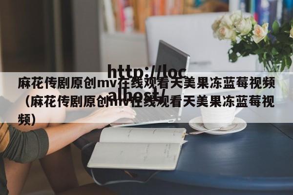 麻花传剧原创mv在线观看天美果冻蓝莓视频（麻花传剧原创mv在线观看天美果冻蓝莓视频）