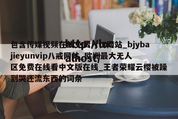 包含传媒视频在线免费入口网站_bjybajieyunvip八戒网站_欧洲最大无人区免费在线看中文版在线_王者荣耀云樱被躁到哭还流东西的词条